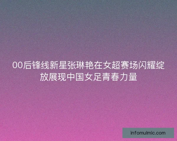 00后锋线新星张琳艳在女超赛场闪耀绽放展现中国女足青春力量