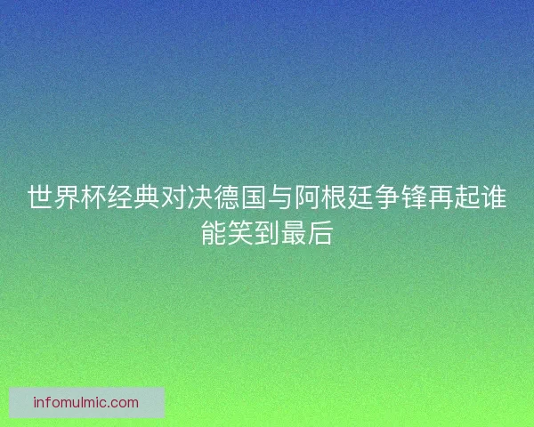 世界杯经典对决德国与阿根廷争锋再起谁能笑到最后