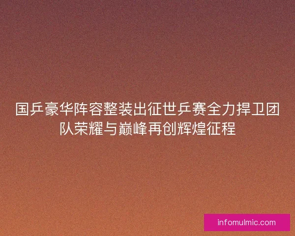 国乒豪华阵容整装出征世乒赛全力捍卫团队荣耀与巅峰再创辉煌征程
