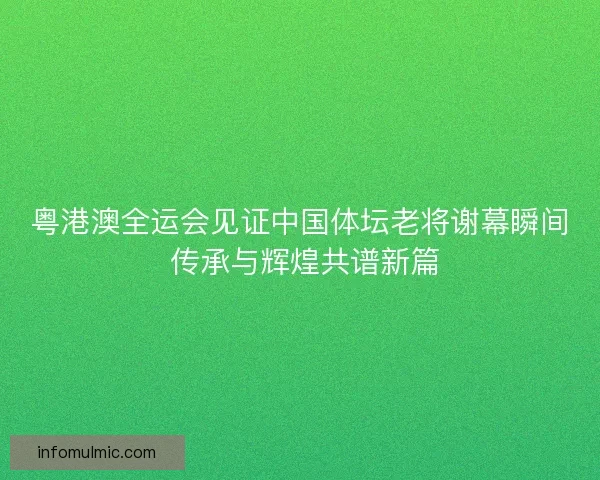 粤港澳全运会见证中国体坛老将谢幕瞬间 传承与辉煌共谱新篇