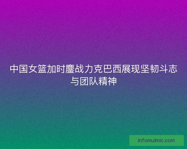 中国女篮加时鏖战力克巴西展现坚韧斗志与团队精神 中国女篮加时鏖战力克巴西展现坚韧斗志与团队精神
